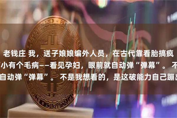 老钱庄 我，送子娘娘编外人员，在古代靠看胎搞疯全家 沈念我叫沈念，打小有个毛病——看见孕妇，眼前就自动弹“弹幕”。 不是我想看的，是这破能力自己蹦出来的。