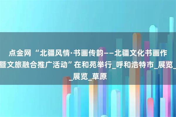 点金网 “北疆风情·书画传韵——北疆文化书画作品展暨文旅融合推广活动”在和苑举行_呼和浩特市_展览_草原