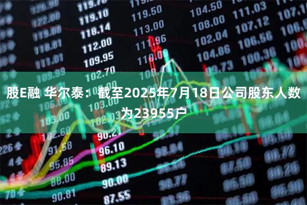 股E融 华尔泰：截至2025年7月18日公司股东人数为23955户