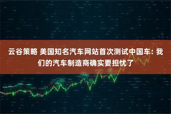 云谷策略 美国知名汽车网站首次测试中国车: 我们的汽车制造商确实要担忧了