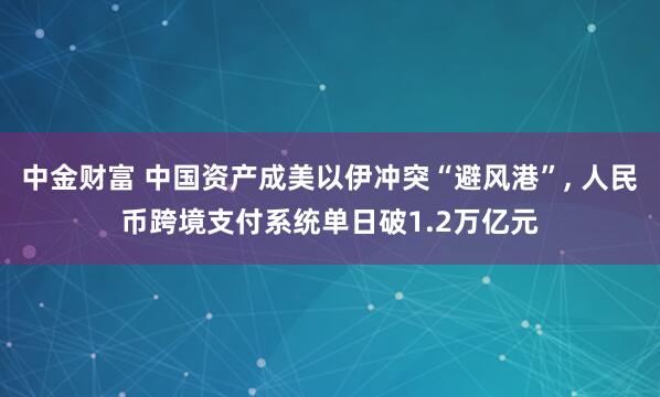 中金财富 中国资产成美以伊冲突“避风港”, 人民币跨境支付系统单日破1.2万亿元