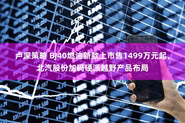 卢深策略 BJ40燃油新款上市售1499万元起，北汽股份加码硬派越野产品布局