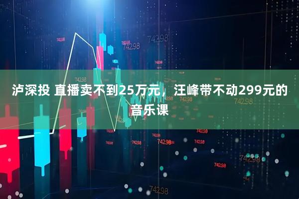 泸深投 直播卖不到25万元,汪峰带不动299元的音乐课