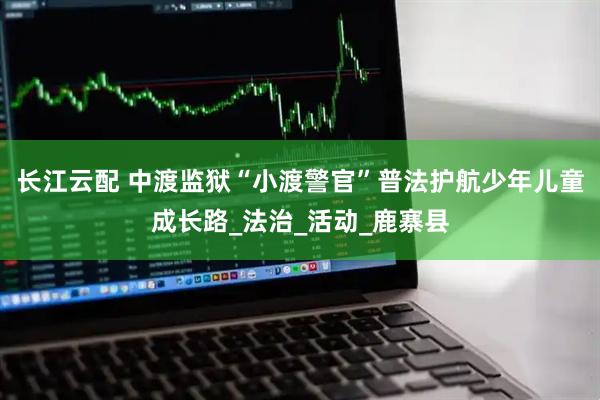 长江云配 中渡监狱“小渡警官”普法护航少年儿童成长路_法治_活动_鹿寨县