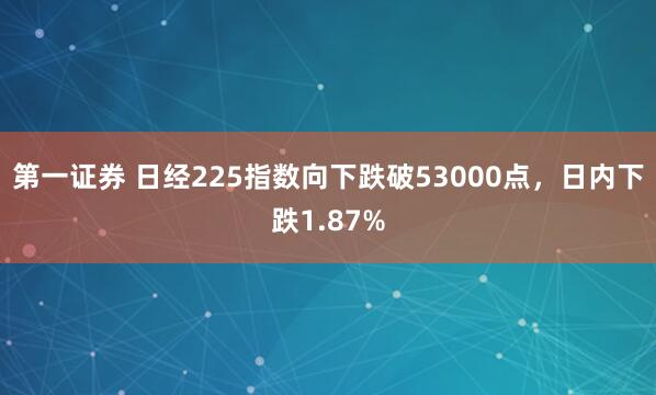 第一证券 日经225指数向下跌破53000点，日内下跌1.87%