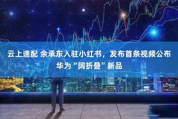 云上速配 余承东入驻小红书，发布首条视频公布华为“阔折叠”新品