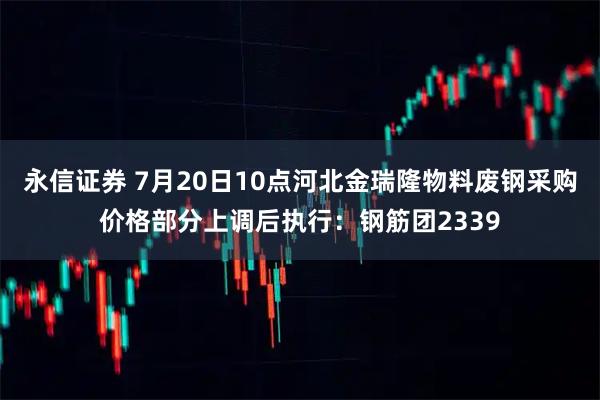 永信证券 7月20日10点河北金瑞隆物料废钢采购价格部分上调后执行：钢筋团2339